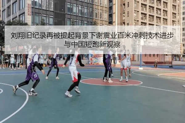 刘翔旧纪录再被提起背景下谢震业百米冲刺技术进步与中国短跑新观察 - c7